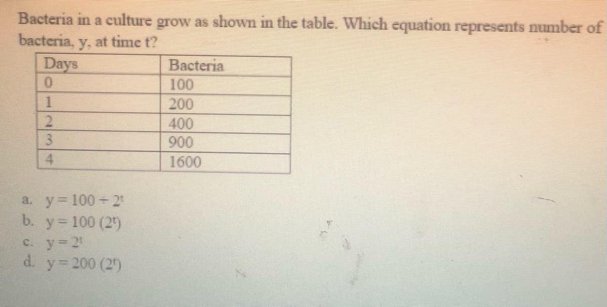 Bacteria in a culture grow as shown in the table. Which equation represents number of
bacteria, y, at time t?
Days
Bacteria
100
200
400
900
4
1600
a. y 100- 2
b. y 100 (2)
e. y=2
d. y 200 (2)
