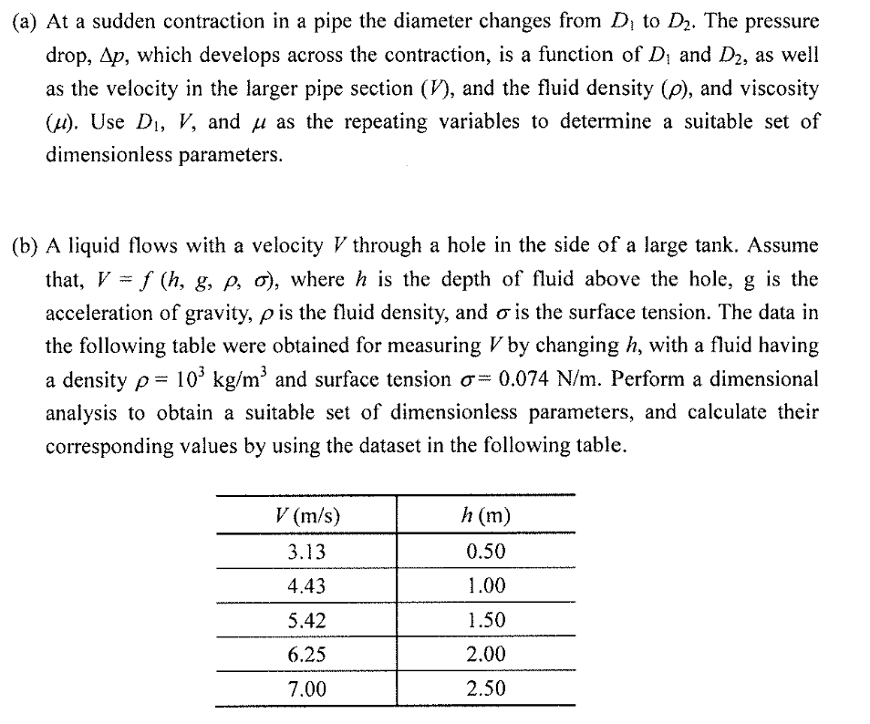 (a) At a sudden contraction in a pipe the diameter changes from D, to D2. The pressure
drop, Ap, which develops across the contraction, is a funetion of D and D2, as well
as the velocity in the larger pipe section (V), and the fluid density (p), and viscosity
(4). Use D1, V, and u as the repeating variables to determine a suitable set of
dimensionless parameters.
(b) A liquid flows with a velocity V through a hole in the side of a large tank. Assume
that, V = f (h, g, p, o), where h is the depth of fluid above the hole, g is the
www
acceleration of gravity, p is the fluid density, and o is the surface tension. The data in
the following table were obtained for measuring V by changing h, with a fluid having
a density p= 10° kg/m' and surface tension o= 0.074 N/m. Perform a dimensional
analysis to obtain a suitable set of dimensionless parameters, and calculate their
corresponding values by using the dataset in the following table.
V (m/s)
h (m)
3.13
0.50
4.43
1.00
5.42
1.50
6.25
2.00
7.00
2.50
