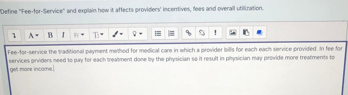 Define "Fee-for-Service" and explain how it affects providers' incentives, fees and overall utilization.
!
A-
BI
Ff -
T:
Fee-for-service the traditional payment method for medical care in which a provider bills for each each service provided. In fee for
services prviders need to pay for each treatment done by the physician so it result in physician may provide more treatments to
get more income.
III
