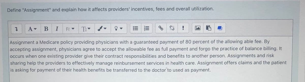 Define "Assignment" and explain how it affects providers' incentives, fees and overall utilization.
I
Ff
T
!!
Assignment a Medicare policy providing physicians with a guaranteed payment of 80 percent of the allowing able fee. By
accepting assignment, physicians agree to accept the allowable fee as full payment and forgo the practice of balance billing. It
occurs when one existing provider give their contract responsibilities and benefits to another person. Assignments and risk
sharing help the providers to effectively manage reinbursement services in health care. Assignment offers claims and the patient
is asking for payment of their health benefits be transferred to the doctor to used as payment.
