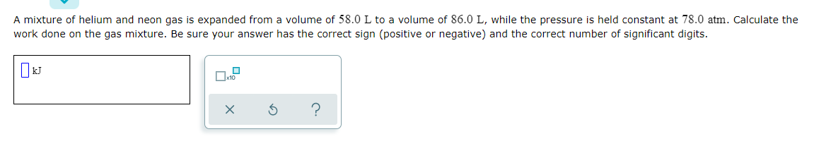 A mixture of helium and neon gas is expanded from a volume of 58.0 L to a volume of 86.0 L, while the pressure is held constant at 78.0 atm. Calculate the
work done on the gas mixture. Be sure your answer has the correct sign (positive or negative) and the correct number of significant digits.
