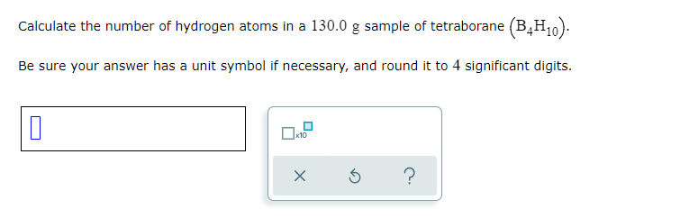 Calculate the number of hydrogen atoms in a 130.0 g sample of tetraborane (B,H10).
Be sure your answer has a unit symbol if necessary, and round it to 4 significant digits.
