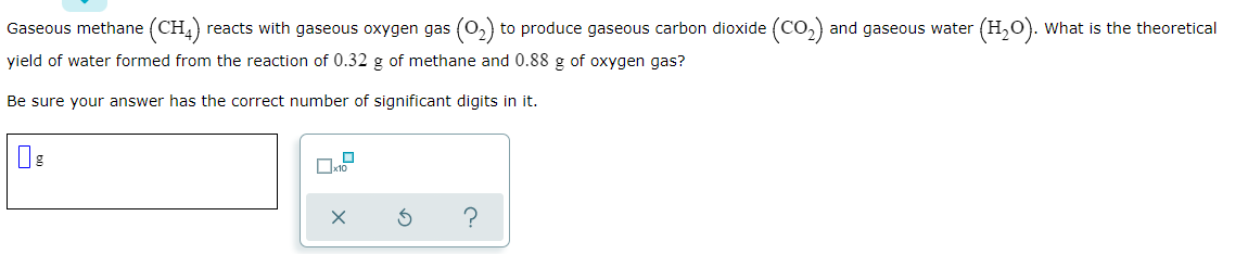 Gaseous methane (CH,) reacts with gaseous oxygen gas (0,) to produce gaseous carbon dioxide (Co,) and gaseous water (H,O). What is the theoretical
yield of water formed from the reaction of 0.32 g of methane and 0.88 g of oxygen gas?
Be sure your answer has the correct number of significant digits in it.
