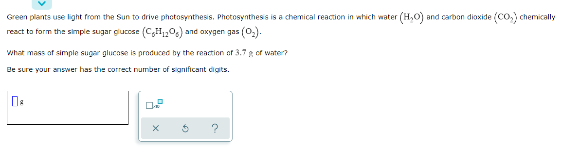 Green plants use light from the Sun to drive photosynthesis. Photosynthesis is a chemical reaction in which water
(H,O) and carbon dioxide (CO,) chemically
react to form the simple sugar glucose (C,H1206) and oxygen gas (02).
What mass of simple sugar glucose is produced by the reaction of 3.7 g of water?
Be sure your answer has the correct number of significant digits.
