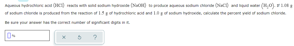 Aqueous hydrochloric acid (HCI) reacts with solid sodium hydroxide (NaOH) to produce aqueous sodium chloride (NaCI) and liquid water (H,O). If 1.08 g
of sodium chloride is produced from the reaction of 1.5 g of hydrochloric acid and 1.0 g of sodium hydroxide, calculate the percent yield of sodium chloride.
Be sure your answer has the correct number of significant digits in it.
%
