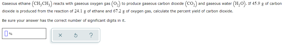 Gaseous ethane (CH;CH;)
reacts with gaseous oxygen gas (o,) to produce gaseous carbon dioxide (CO,) and gaseous water (H,0). If 45.9 g of carbon
dioxide is produced from the reaction of 24.1 g of ethane and 67.2 g of oxygen gas, calculate the percent yield of carbon dioxide.
Be sure your answer has the correct number of significant digits in it.
