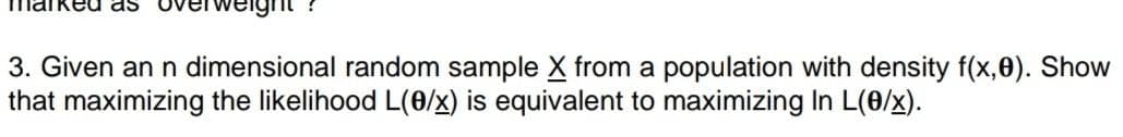 as
3. Given an n dimensional random sample X from a population with density f(x,0). Show
that maximizing the likelihood L(0/x) is equivalent to maximizing In L(0/x).
