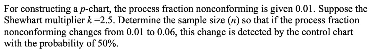 For constructing a p-chart, the process fraction nonconforming is given 0.01. Suppose the
Shewhart multiplier k =2.5. Determine the sample size (n) so that if the process fraction
nonconforming changes from 0.01 to 0.06, this change is detected by the control chart
with the probability of 50%.
