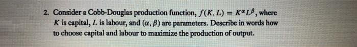 2. Consider a Cobb-Douglas production function, f(K, L) = Kª L® ¸ where
K is capital, L is labour, and (a, B) are parameters. Describe in words how
to choose capital and labour to maximize the production of output.
%3D
