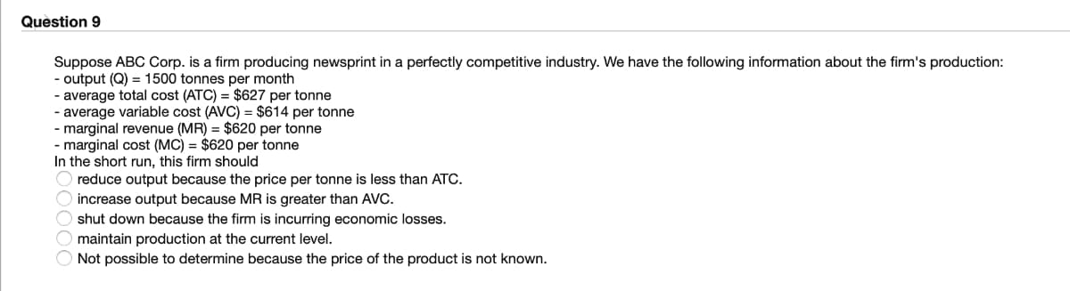 Quèstion 9
Suppose ABC Corp. is a firm producing newsprint in a perfectly competitive industry. We have the following information about the firm's production:
- output (Q) = 1500 tonnes per month
- average total cost (ATC) = $627 per tonne
- average variable cost (AVC) = $614 per tonne
- marginal revenue (MR) = $620 per tonne
- marginal cost (MC) = $620 per tonne
In the short run, this firm should
reduce output because the price per tonne is less than ATC.
O increase output because MR is greater than AVC.
O shut down because the firm is incurring economic losses.
O maintain production at the current level.
Not possible to determine because the price of the product is not known.
