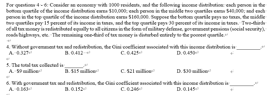 For questions 4 - 6: Consider an economy with 1000 residents, and the following income distribution: each person-in the
bottom quartile of the income distribution earns $10,000; 'each person in the middle two quartiles earns $40,000; and each:
person in the top quartile of the income distribution earns $160,000. Suppose the bottom quartile pays no taxes, the middle
two quartiles pay 15 percent of its income in taxes, and the top quartile pays 30 percent of its income in taxes. Two-thirds:
of all tax money is redistributed equally to all citizens in the form of military defense, government pensions (social security),
roads/highways, etc. The remaining one-third of tax money is disturbed entirely to the poorest quartile.
4. Without government tax and redistribution, the Gini coefficient associated with this income distribution is
A. 0.327e
B. 0.412.e
C. 0.425e
D. 0.450e
5. The total tax collected is
A. $9 million
B. $15 million-
C. $21 million
D. $30 million
6. With government tax and redistribution, the Gini coefficient associated with this income distribution is:
C. 0.246e
A. 0.163e
B. 0.152e
D. 0.145e
