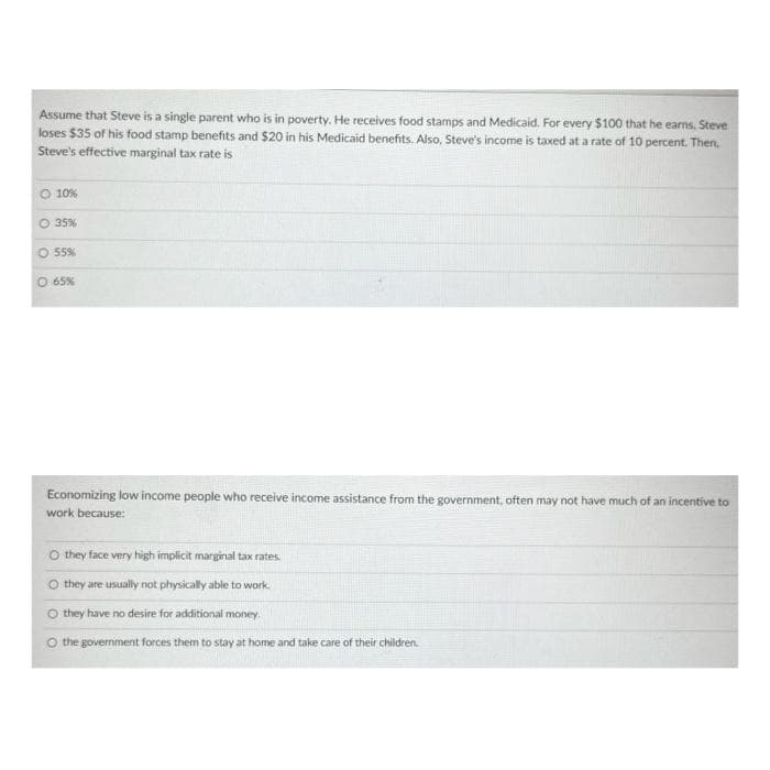 Assume that Steve is a single parent who is in poverty. He receives food stamps and Medicaid. For every $100 that he earns, Steve
loses $35 of his food stamp benefits and $20 in his Medicaid benefits. Also, Steve's income is taxed at a rate of 10 percent. Then,
Steve's effective marginal tax rate is
10%
O 35%
O 55%
O 65%
Economizing low income people who receive income assistance from the government, often may not have much of an incentive to
work because:
O they face very high implicit marginal tax rates
O they are usually not physically able to work.
O they have no desire for additional money.
O the government forces them to stay at home and take care of their children.
