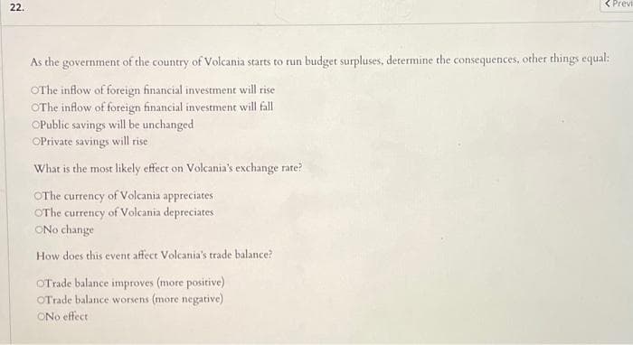 22.
< Previ
As the government of the country of Volcania starts to run budget surpluses., determine the consequences, other things equal:
OThe inflow of foreign financial investment will rise
OThe inflow of foreign financial investment will fall
OPublic savings will be unchanged
OPrivate savings will rise
What is the most likely effect on Volcania's exchange rate?
OThe currency of Volcania appreciates
OThe currency of Volcania depreciates
ONo change
How does this event affect Volcania's trade balance?
OTrade balance improves (more positive)
OTrade balance worsens (more negative)
ONo effect
