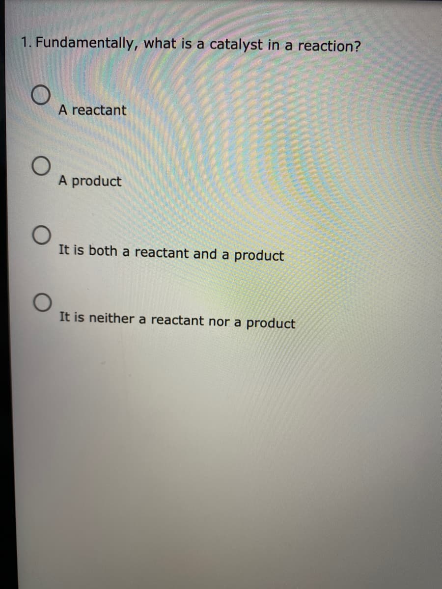1. Fundamentally, what is a catalyst in a reaction?
A reactant
A product
It is both a reactant and a product
It is neither a reactant nor a product
