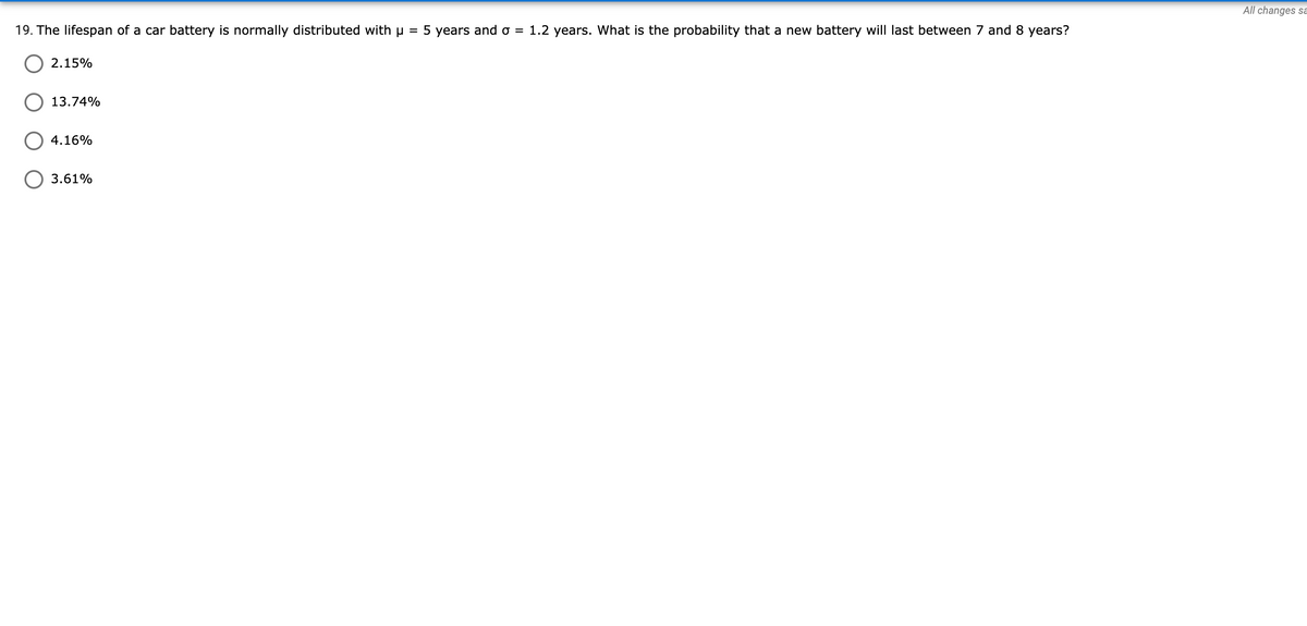 All changes sa
19. The lifespan of a car battery is normally distributed with u = 5 years and o = 1.2 years. What is the probability that a new battery will last between 7 and 8 years?
2.15%
13.74%
4.16%
3.61%
