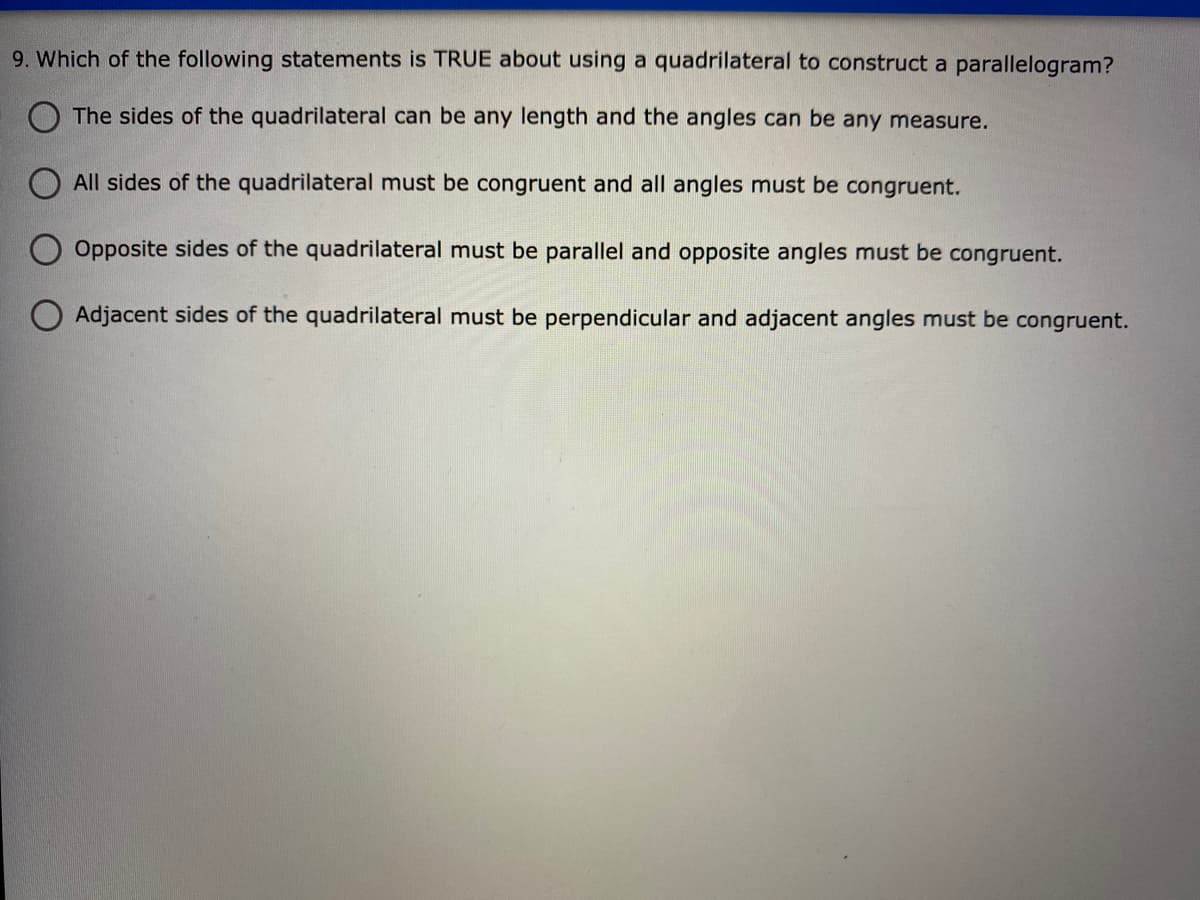 9. Which of the following statements is TRUE about using a quadrilateral to construct a parallelogram?
O The sides of the quadrilateral can be any length and the angles can be any measure.
All sides of the quadrilateral must be congruent and all angles must be congruent.
Opposite sides of the quadrilateral must be parallel and opposite angles must be congruent.
O Adjacent sides of the quadrilateral must be perpendicular and adjacent angles must be congruent.
