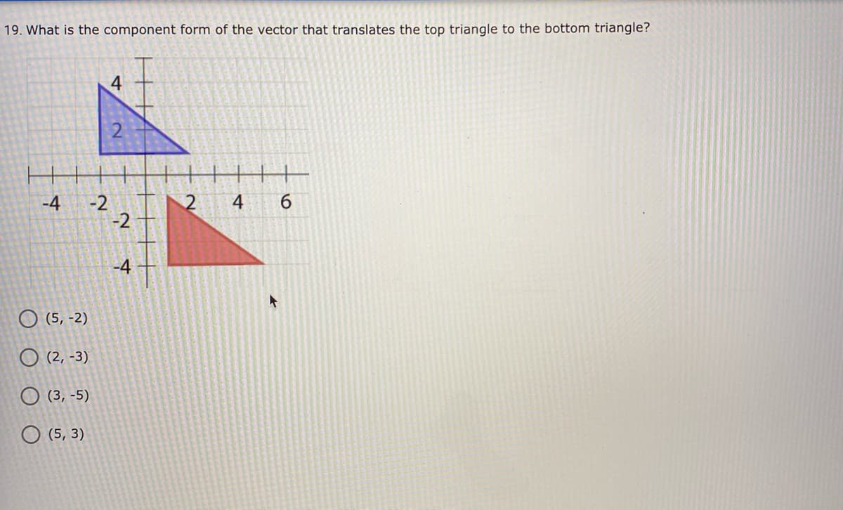 19. What is the component form of the vector that translates the top triangle to the bottom triangle?
4
4
6.
-2
-2
-4
-4
O (5, -2)
O (2, -3)
O (3, -5)
O (5, 3)
HHAI
