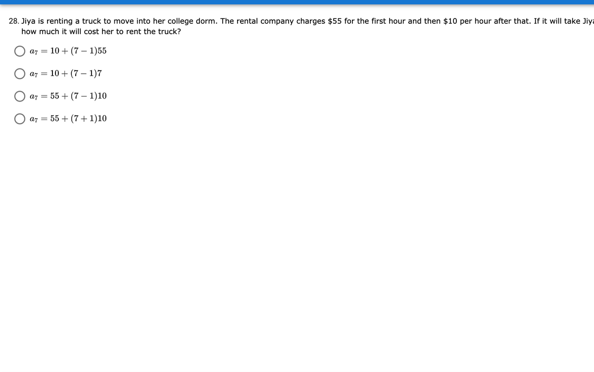 28. Jiya is renting a truck to move into her college dorm. The rental company charges $55 for the first hour and then $10 per hour after that. If it will take Jiya
how much it will cost her to rent the truck?
a7 =
10 + (7 – 1)55
a7 =
10 + (7 – 1)7
= 55 + (7 – 1)10
a7
a7
= 55 + (7+ 1)10
