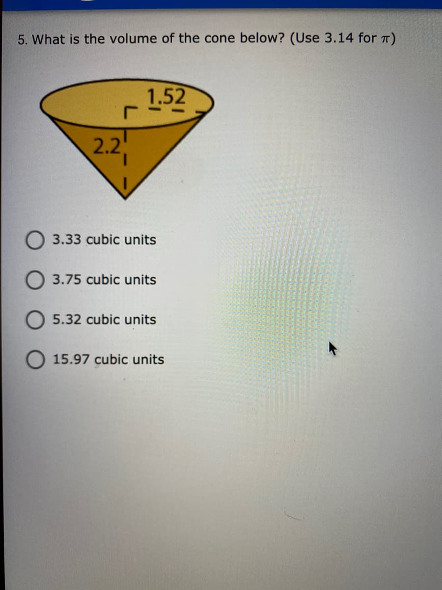 5. What is the volume of the cone below? (Use 3.14 for T)
1.52
2.2
O 3.33 cubic units
O 3.75 cubic units
O 5.32 cubic units
O 15.97 cubic units

