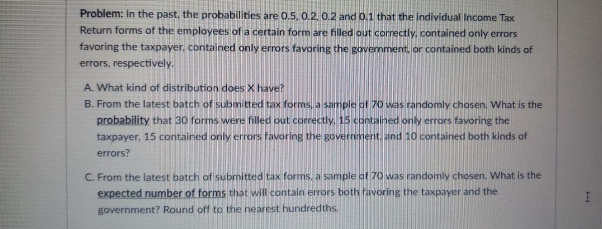 Problem: In the past, the probabilities are 0.5, 0.2. 0.2 and 0.1 that the individual Income Tax
Return forms of the employees of a certain form are filled out correctly, contained only errors
favoring the taxpayer, contained only errors favoring the government, or contained both kinds of
errors, respectively.
A. What kind of distribution does X have?
B. From the latest batch of submitted tax forms, a sample of 70 was randomly chosen. What is the
probability that 30 forms were filled out correctly, 15 contained only errors favoring the
taxpayer, 15 contained only errors favoring the government, and 10 contained both kinds of
errors?
C. From the latest batch of submitted tax forms, a sample of 70 was randomly chosen. What is the
expected number of forms that will contain errors both favoring the taxpayer and the
government? Round off to the nearest hundredths.
