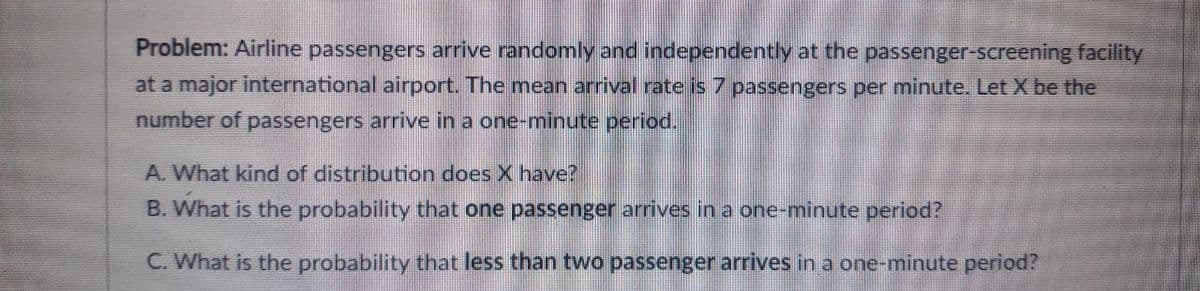 Problem: Airline passengers arrive randomly and independently at the passenger-screening facility
at a major international airport. The mean arrival rate is 7 passengers per minute. Let X be the
number of passengers arrive in a one-minute period.
A. What kind of distribution does X have?
B. What is the probability that one passenger arrives in a one-minute period?
C. What is the probability that less than two passenger arrives in a one-minute period?
