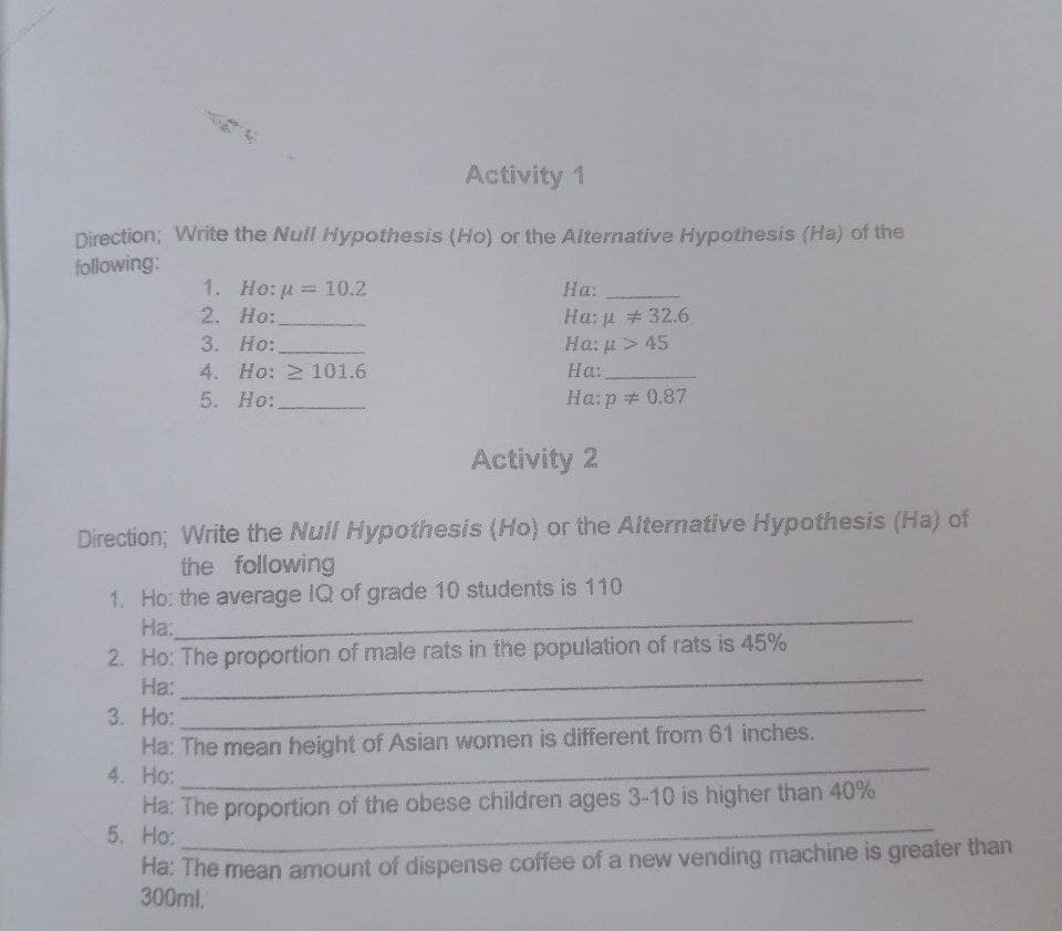 Activity 1
Direction; Write the Nuil Hypothesis (Ho) or the Alternative Hypothesis (Ha) of the
following:
1. Ho: u = 10.2
2. Ho:
3. Ho:
4. Ho: 2 101.6
На:
Ha: u # 32.6
Ha: u > 45
На:
5. Ho:.
Ha:p + 0.87
Activity 2
Direction; Write the Null Hypothesis (Ho) or the Alternative Hypothesis (Ha) of
the following
1. Ho: the average IQ of grade 10 students is 110
На:
2. Ho: The proportion of male rats in the population of rats is 45%
На:
3. Ho:
Ha: The mean height of Asian women is different from 61 inches.
4. Ho:
Ha: The proportion of the obese children ages 3-10 is higher than 40%
5. Ho:
Ha: The mean amount of dispense coffee of a new vending machine is greater than
300ml.
