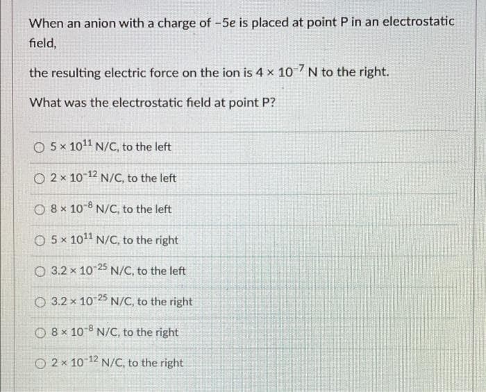 When an anion with a charge of -5e is placed at point P in an electrostatic
field,
the resulting electric force on the ion is 4 x 10-7 N to the right.
What was the electrostatic field at point P?
O 5 x 10¹1 N/C, to the left
O 2x 10-¹2 N/C, to the left
O 8 x 10-8 N/C, to the left
O 5 x 10¹1 N/C, to the right
O 3.2 x 10-25 N/C, to the left
O 3.2 x 10-25 N/C, to the right
O 8 x 10-8 N/C, to the right
O 2x 10-¹2 N/C, to the right