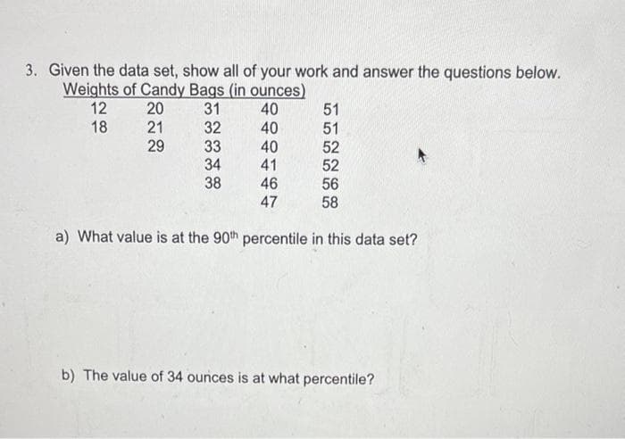3. Given the data set, show all of your work and answer the questions below.
Weights of Candy Bags (in ounces)
12
20
31
18
21
29
40
40
40
41
46
47
a) What value is at the 90th percentile in this data set?
32
33
34
38
51
51
52
52
56
58
b) The value of 34 ounces is at what percentile?