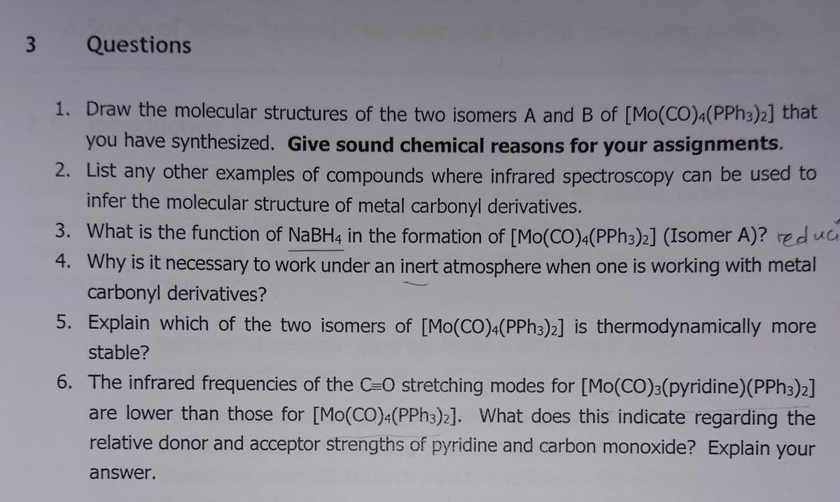 3
Questions
1. Draw the molecular structures of the two isomers A and B of [Mo(CO)4(PPH3)2] that
you have synthesized. Give sound chemical reasons for your assignments.
2.
List any other examples of compounds where infrared spectroscopy can be used to
infer the molecular structure of metal carbonyl derivatives.
3. What is the function of NaBH4 in the formation of [Mo(CO)4(PPh 3)2] (Isomer A)? reduc
4. Why is it necessary to work under an inert atmosphere when one is working with metal
carbonyl derivatives?
5. Explain which of the two isomers of [Mo(CO)4(PPh 3)2] is thermodynamically more
stable?
6. The infrared frequencies of the C=O stretching modes for [Mo(CO)3(pyridine)(PPH3)2]
are lower than those for [Mo(CO)4(PPH3)2]. What does this indicate regarding the
relative donor and acceptor strengths of pyridine and carbon monoxide? Explain your
answer.