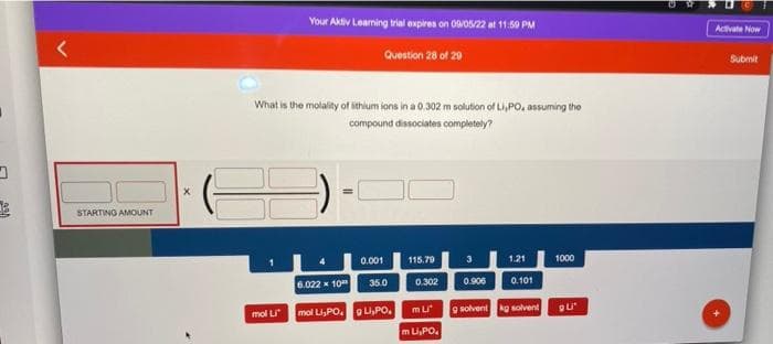 D
STARTING AMOUNT
X
Your Aktiv Learning trial expires on 09/05/22 at 11:59 PM
Question 28 of 29
What is the molality of lithium ions in a 0.302 m solution of Li,PO, assuming the
compound dissociates completely?
mol Li
6.022 x 10
0.001
35.0
mol Li,POL,PO.
115.79
0.302
m Li
m Li,PO
3
0.906
1.21
0.101
9 solvent kg solvent
1000
QU'
Activate Now
Submit