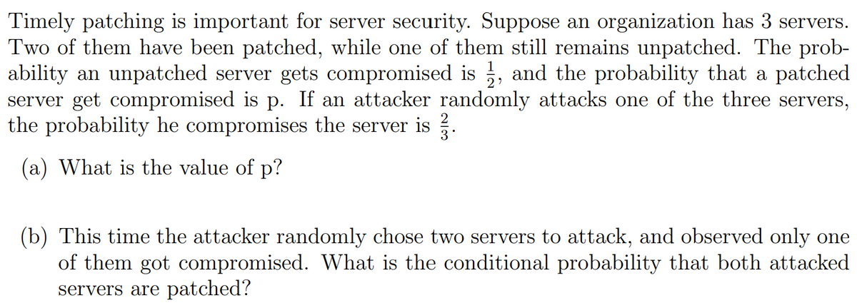 Timely patching is important for server security. Suppose an organization has 3 servers.
Two of them have been patched, while one of them still remains unpatched. The prob-
ability an unpatched server gets compromised is, and the probability that a patched
server get compromised is p. If an attacker randomly attacks one of the three servers,
the probability he compromises the server is
(a) What is the value of p?
•
(b) This time the attacker randomly chose two servers to attack, and observed only one
of them got compromised. What is the conditional probability that both attacked
servers are patched?