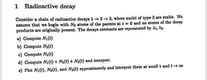 1 Radioactive decay
Consider a chain of radioactive decays 1-2-3, where nuclei of type 3 are stable. We
assume that we begin with No atoms of the parents at t= 0 and no atoms of the decay
products are originally present. The decays constants are represented by A₁, A2.
a) Compute N₁ (t)
b) Compute N₂(1)
c) Compute N₁ (1)
d) Compute N₁ (t) + N₂(t) + Na(t) and interpret.
e) Plot N₁ (t), N₂(t), and N₁(e) approximately and interpret them at small t and too