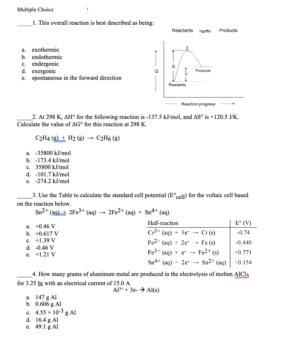 Multiple Choice
1. This overall reaction is best described as being:
a. exothermic
b. endothermic
c. endergonic
d. exergonic
e. spontaneous in the forward direction
a. -35800 kJ/mol
b. 173.4 kJ/mol
c. 35800 kJ/mol
d. 101.7 kJ/mol
e. -274.2 kJ/mol
a. +0.46 V
b. +0.617 V
c. +1.39 V
d. -0.46 V
e.
+1.21 V
G
a. 147 g Al
b. 0.606 g Al
c. 4.55 × 10-3 g Al
Reactants
2. At 298 K, AH° for the following reaction is -137.5 kJ/mol, and AS° is +120.5 J/K.
Calculate the value of AG° for this reaction at 298 K.
C2H4 (g) + H2 (g) C2H6 (g)
d. 16.4 g Al
e. 49.1 g Al
X
Reactants
2Fe2+ (aq) + Sn4+ (aq)
Products
3. Use the Table to calculate the standard cell potential (Eºcell) for the voltaic cell based
on the reaction below.
Sn2+
(aq) + 2Fe3+, (aq)
Reaction progress
Products
Half-reaction
Cr³+ (aq) + 3e-
Fe2+ (aq) + 2e-
Fe3+ (aq) + e- →
Sn4+
(aq) + 2e- →
→
Cr (s)
Fe (s)
Fe2+ (s)
Sn²+ (aq)
4. How many grams of aluminum metal are produced in the electrolysis of molten AIC13
for 3.25 br with an electrical current of 15.0 A.
Al³+ + 3e- Al(s)
E° (V)
-0,74
-0.440
+0.771
+0.154