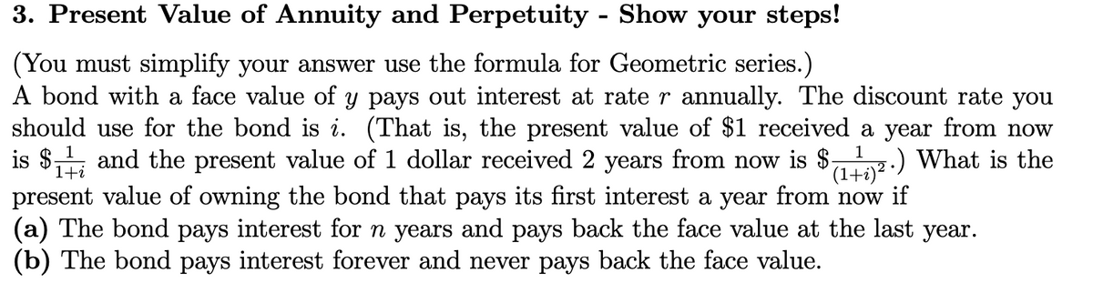 3. Present Value of Annuity and Perpetuity - Show your steps!
(You must simplify your answer use the formula for Geometric series.)
1
A bond with a face value of y pays out interest at rate r annually. The discount rate you
should use for the bond is i. (That is, the present value of $1 received a year from now
is $11, and the present value of 1 dollar received 2 years from now is $- .) What is the
present value of owning the bond that pays its first interest a year from now if
(a) The bond pays interest for n years and pays back the face value at the last year.
(b) The bond pays interest forever and never pays back the face value.
(1+i)²