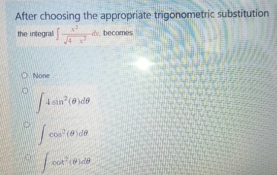After choosing the appropriate trigonometric substitution
the integral
dx, becomes
J4 x
O None
4 sin
n²(e)de
cos (6)de
cot-(0)d@

