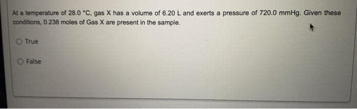 At a temperature of 28.0 °C, gas X has a volume of 6.20 L and exerts a pressure of 720.0 mmHg. Given these
conditions, 0.238 moles of Gas X are present in the sample.
O True
False
