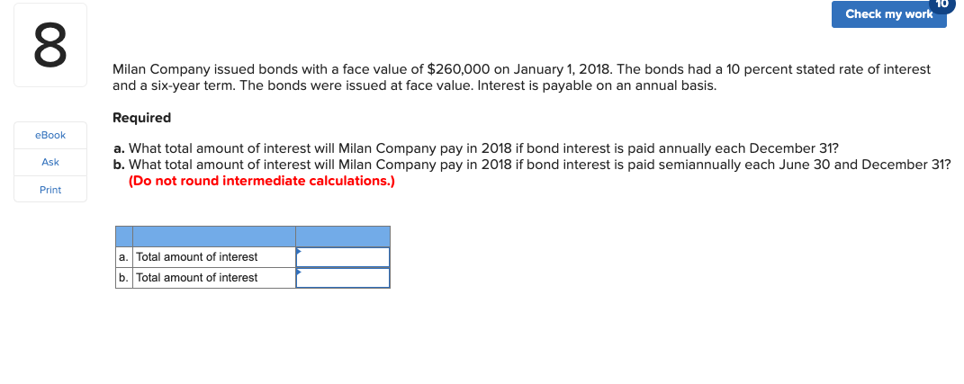10
Check my work
Milan Company issued bonds with a face value of $260,000 on January 1, 2018. The bonds had a 10 percent stated rate of interest
and a six-year term. The bonds were issued at face value. Interest is payable on an annual basis.
Required
eBook
a. What total amount of interest will Milan Company pay in 2018 if bond interest is paid annually each December 31?
b. What total amount of interest will Milan Company pay in 2018 if bond interest is paid semiannually each June 30 and December 31?
(Do not round intermediate calculations.)
Ask
Print
a. Total amount of interest
b. Total amount of interest
00
