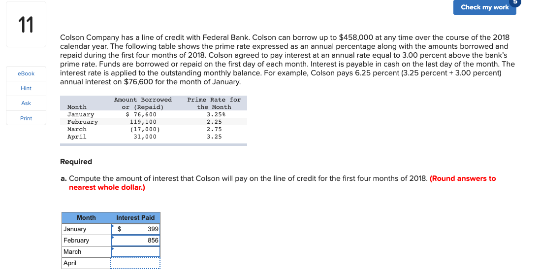 Check my work
11
Colson Company has a line of credit with Federal Bank. Colson can borrow up to $458,000 at any time over the course of the 2018
calendar year. The following table shows the prime rate expressed as an annual percentage along with the amounts borrowed and
repaid during the first four months of 2018. Colson agreed to pay interest at an annual rate equal to 3.00 percent above the bank's
prime rate. Funds are borrowed or repaid on the first day of each month. Interest is payable in cash on the last day of the month. The
interest rate is applied to the outstanding monthly balance. For example, Colson pays 6.25 percent (3.25 percent + 3.00 percent)
annual interest on $76,600 for the month of January.
eBook
Hint
Amount Borrowed
or (Repaid)
$ 76,600
Prime Rate for
Ask
Month
the Month
3.25%
January
February
Print
119,100
(17,000)
31,000
2.25
March
2.75
April
3.25
Required
a. Compute the amount of interest that Colson will pay on the line of credit for the first four months of 2018. (Round answers to
nearest whole dollar.)
Month
Interest Paid
January
$
399
February
856
March
April
