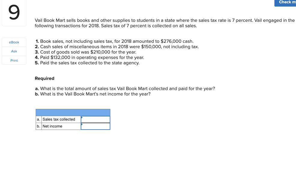 Check m
Vail Book Mart sells books and other supplies to students in a state where the sales tax rate is 7 percent. Vail engaged in the
following transactions for 2018. Sales tax of 7 percent is collected on all sales.
1. Book sales, not including sales tax, for 2018 amounted to $276,000 cash.
2. Cash sales of miscellaneous items in 2018 were $150,000, not including tax.
3. Cost of goods sold was $210,000 for the year.
4. Paid $132,000 in operating expenses for the year.
5. Paid the sales tax collected to the state agency.
eBook
Ask
Print
Required
a. What is the total amount of sales tax Vail Book Mart collected and paid for the year?
b. What is the Vail Book Mart's net income for the year?
a. Sales tax collected
b. Net income
