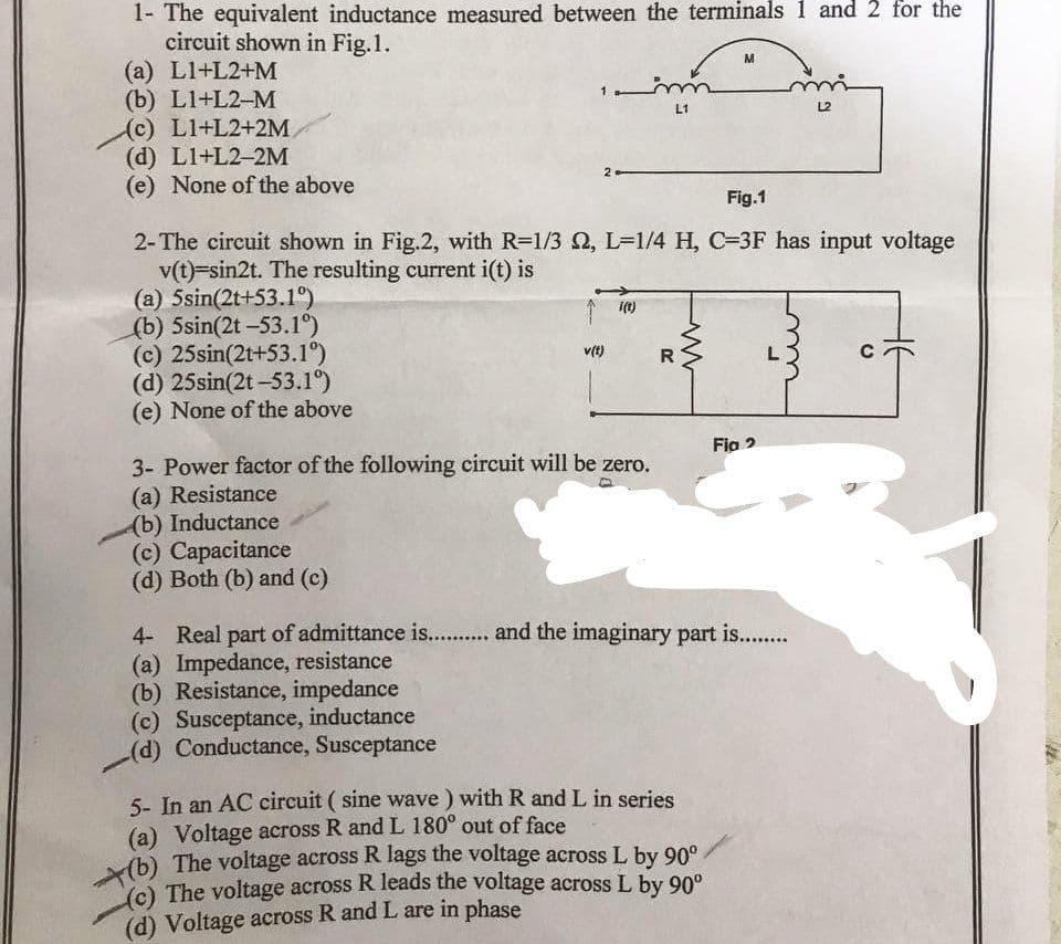 1- The equivalent inductance measured between the terminals 1 and 2 for the
circuit shown in Fig.1.
(a) LI+L2+M
(b) LI+L2-M
(c) L1+L2+2M
(d) L1+L2-2M
(e) None of the above
(a) 5sin(2t+53.1°)
(b) 5sin(2t -53.1°)
(c) 25sin(2t+53.1°)
(d) 25sin(2t -53.1°)
(e) None of the above
Fig.1
2-The circuit shown in Fig.2, with R=1/3 , L=1/4 H, C=3F has input voltage
v(t)=sin2t. The resulting current i(t) is
v(t)
i(t)
3- Power factor of the following circuit will be zero.
(a) Resistance
(b) Inductance
(c) Capacitance
(d) Both (b) and (c)
(c) Susceptance, inductance
(d) Conductance, Susceptance
m
L1
R
M
5- In an AC circuit (sine wave) with R and L in series
(a) Voltage across R and L 180° out of face
(b) The voltage across R lags the voltage across L by 90°.
(c) The voltage across R leads the voltage across L by 90°
(d) Voltage across R and L are in phase
mi
L2
Fig 2
4- Real part of admittance is........... and the imaginary part is..........
(a) Impedance, resistance
(b) Resistance, impedance
U