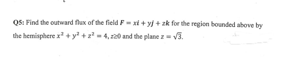 Q5: Find the outward flux of the field F = xi+yj + zk for the region bounded above by
the hemisphere x² + y² + z² = 4, z20 and the plane z = √3.