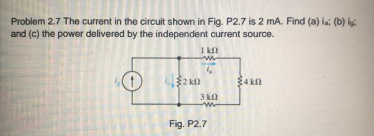 Problem 2.7 The current in the circuit shown in Fig. P2.7 is 2 mA. Find (a) ia; (b) ig;
and (c) the power delivered by the independent current source.
1 k2
2 kn
$4 kn
3 k2
Fig. P2.7
