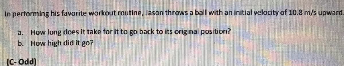 In performing his favorite workout routine, Jason throws a ball with an initial velocity of 10.8 m/s upward.
a.
How long does it take for it to go back to its original position?
b. How high did it go?
(C- Odd)
