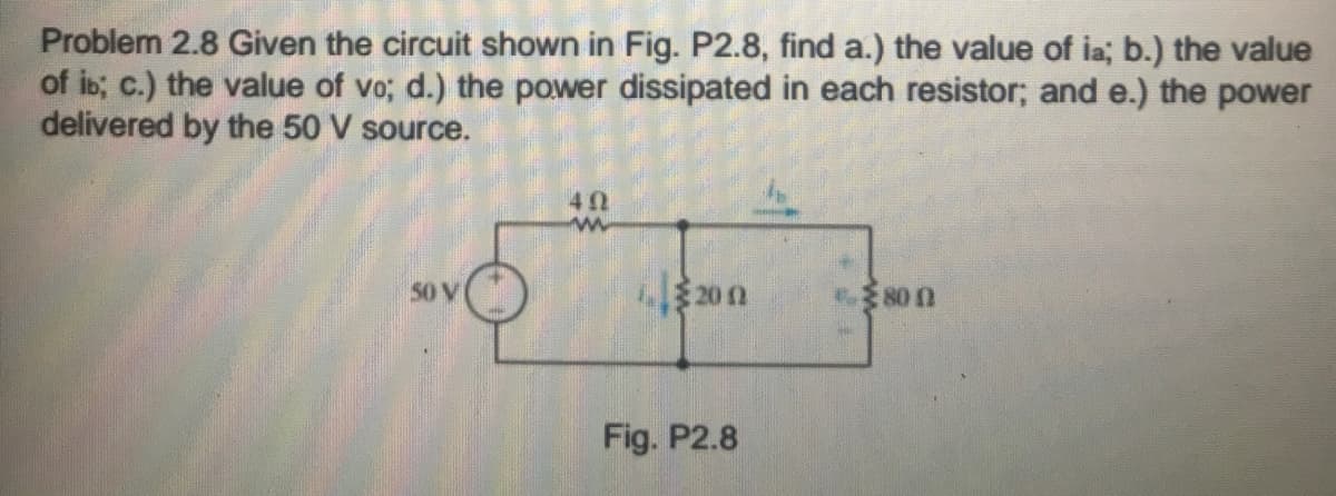 Problem 2.8 Given the circuit shown in Fig. P2.8, find a.) the value of ia; b.) the value
of ib; c.) the value of vo; d.) the power dissipated in each resistor; and e.) the power
delivered by the 50 V source.
40
20 n
50 V
80 0
Fig. P2.8
