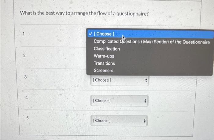 What is the best way to arrange the flow of a questionnaire?
2
3
[Choose]
Complicated Questions / Main Section of the Questionnaire
Classification
Warm-ups
Transitions
Screeners
[Choose]
[Choose]
[Choose]
