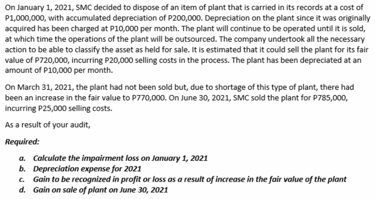 On January 1, 2021, SMC decided to dispose of an item of plant that is carried in its records at a cost of
P1,000,000, with accumulated depreciation of P200,000. Depreciation on the plant since it was originally
acquired has been charged at P10,000 per month. The plant will continue to be operated until it is sold,
at which time the operations of the plant will be outsourced. The company undertook all the necessary
action to be able to classify the asset as held for sale. It is estimated that it could sell the plant for its fair
value of P720,000, incurring P20,000 selling costs in the process. The plant has been depreciated at an
amount of P10,000 per month.
On March 31, 2021, the plant had not been sold but, due to shortage of this type of plant, there had
been an increase in the fair value to P770,000. On June 30, 2021, SMC sold the plant for P785,000,
incurring P25,000 selling costs.
As a result of your audit,
Required:
a. Calculate the impairment loss on January 1, 2021
b. Depreciation expense for 2021
c. Gain to be recognized in profit or loss as a result of increase in the fair value of the plant
d. Gain on sale of plant on June 30, 2021

