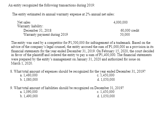 An entity recognized the following transactions during 2019:
The entity estimated its annual warranty expense at 2% annual net sales:
4,000,000
Net sales
Warranty liability:
December 31, 2018
Warranty payment during 2019
60,000 credit
50,000
The entity was sued by a competitor for P1,500,000 for infringement of a trademark. Based on the
advice of the company's legal counsel, the entity accrued the sum of P1,000,000 as a provision in its
financial statements for the year ended December 31, 2019. On February 15, 2020, the court decided
in favor of the plaintiff and ordered the entity to pay a sum of P1,400,000. The financial statements
were prepared by the entity's management on January 31, 2020 and authorized for issue on
March 1, 2020.
8. What total amount of expenses should be recognized for the year ended December 31, 2019?
a. 1,480,000
b. 1,080,000
c. 1,450,000
d. 1,050,000
9. What total amount of liabilities should be recognized on December 31, 2019?
a. 1,090,000
b. 1,490,000
c. 1,450,000
d. 1,050,000
