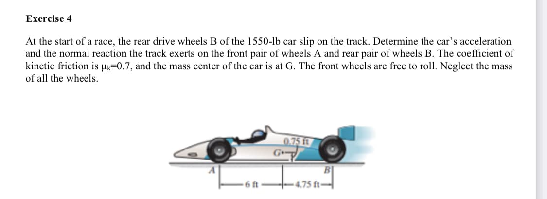 Exercise 4
At the start of a race, the rear drive wheels B of the 1550-lb car slip on the track. Determine the car's acceleration
and the normal reaction the track exerts on the front pair of wheels A and rear pair of wheels B. The coefficient of
kinetic friction is µk=0.7, and the mass center of the car is at G. The front wheels are free to roll. Neglect the mass
of all the wheels.
0.75 t
G
6 ft--4.75 ft-

