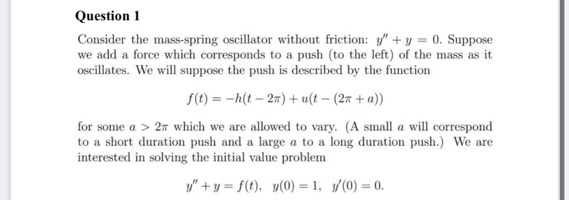Question 1
Consider the mass-spring oscillator without friction: y" + y = 0. Suppose
we add a force which corresponds to a push (to the left) of the mass as it
oscillates. We will suppose the push is described by the function
f(t) = -h(t – 27)+ u(t – (27 + a))
for some a > 27 which we are allowed to vary. (A small a will correspond
to a short duration push and a large a to a long duration push.) We are
interested in solving the initial value problem
y" + y = f(t), y(0) = 1, y(0) = 0.
