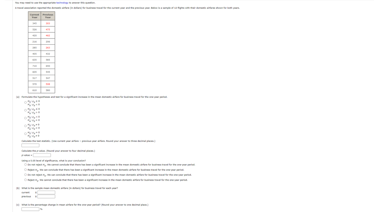 You may need to use the appropriate technology to answer this question.
A travel association reported the domestic airfare (in dollars) for business travel for the current year and the previous year. Below is a sample of 12 flights with their domestic airfares shown for both years.
Current
Previous
Year
Year
345
303
526
475
420
462
216
206
285
263
405
432
635
585
710
650
605
545
517
547
570
508
610
580
(a) Formulate the hypotheses and test for a significant increase in the mean domestic airfare for business travel for the one-year period.
O Ho: Hdz0
H: H < 0
Ha: Hd> 0
0 5 Pri :0H O
H: H = 0
Ho: Hg# 0
H: Hg = 0
O Ho: Hg = 0
H: H 0
Calculate the test statistic. (Use current year airfare - previous year airfare. Round your answer to three decimal places.)
Calculate the p-value. (Round your answer to four decimal places.)
p-value =
Using a 0.05 level of significance, what is your conclusion?
O Do not reject H.. We cannot conclude that there has been a significant increase in the mean domestic airfare for business travel for the one-year period.
O Reject H.. We can conclude that there has been a significant increase in the mean domestic airfare for business travel for the one-year period.
O Do not reject H.. We can conclude that there has been a significant increase in the mean domestic airfare for business travel for the one-year period.
O Reject H,. We cannot conclude that there has been a significant increase in the mean domestic airfare for business travel for the one-year period.
(b) What is the sample mean domestic airfare (in dollars) for business travel for each year?
current
previous
(c) What is the percentage change in mean airfare for the one-year period? (Round your answer to one decimal place.)
